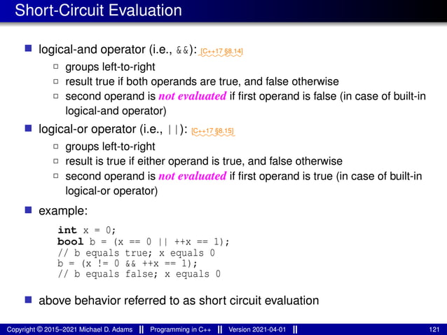 Short-Circuit Evaluation
■ logical-and operator (i.e., &&):⁓⁓⁓⁓⁓⁓⁓
[C++17 §8.14]
2 groups left-to-right
2 result true if both operands are true, and false otherwise
2 second operand is not evaluated if first operand is false (in case of built-in
logical-and operator)
■ logical-or operator (i.e., ||): ⁓⁓⁓⁓⁓⁓⁓
[C++17 §8.15]
2 groups left-to-right
2 result is true if either operand is true, and false otherwise
2 second operand is not evaluated if first operand is true (in case of built-in
logical-or operator)
■ example:
int x = 0;
bool b = (x == 0 || ++x == 1);
// b equals true; x equals 0
b = (x != 0 && ++x == 1);
// b equals false; x equals 0
■ above behavior referred to as short circuit evaluation
Copyright © 2015–2021 Michael D. Adams Programming in C++ Version 2021-04-01 121
 