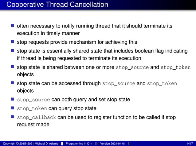 Cooperative Thread Cancellation
■ often necessary to notify running thread that it should terminate its
execution in timely manner
■ stop requests provide mechanism for achieving this
■ stop state is essentially shared state that includes boolean flag indicating
if thread is being requested to terminate its execution
■ stop state is shared between one or more stop_source and stop_token
objects
■ stop state can be accessed through stop_source and stop_token
objects
■ stop_source can both query and set stop state
■ stop_token can query stop state
■ stop_callback can be used to register function to be called if stop
request made
Copyright © 2015–2021 Michael D. Adams Programming in C++ Version 2021-04-01 1417
 