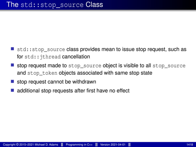 The std::stop_source Class
■ std::stop_source class provides mean to issue stop request, such as
for std::jthread cancellation
■ stop request made to stop_source object is visible to all stop_source
and stop_token objects associated with same stop state
■ stop request cannot be withdrawn
■ additional stop requests after first have no effect
Copyright © 2015–2021 Michael D. Adams Programming in C++ Version 2021-04-01 1418
 