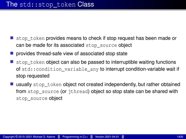 The std::stop_token Class
■ stop_token provides means to check if stop request has been made or
can be made for its associated stop_source object
■ provides thread-safe view of associated stop state
■ stop_token object can also be passed to interruptible waiting functions
of std::condition_variable_any to interrupt condition-variable wait if
stop requested
■ usually stop_token object not created independently, but rather obtained
from stop_source (or jthread) object so stop state can be shared with
stop_source object
Copyright © 2015–2021 Michael D. Adams Programming in C++ Version 2021-04-01 1420
 
