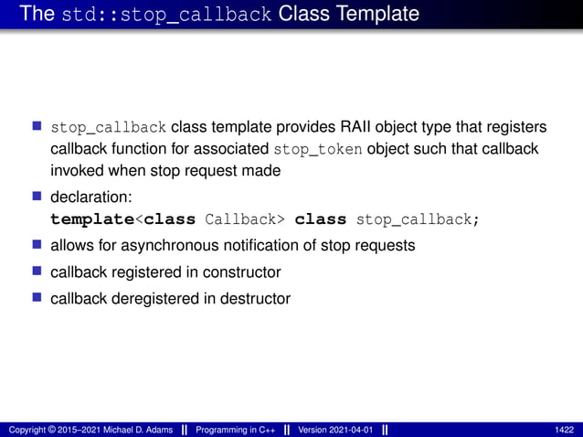 The std::stop_callback Class Template
■ stop_callback class template provides RAII object type that registers
callback function for associated stop_token object such that callback
invoked when stop request made
■ declaration:
template<class Callback> class stop_callback;
■ allows for asynchronous notification of stop requests
■ callback registered in constructor
■ callback deregistered in destructor
Copyright © 2015–2021 Michael D. Adams Programming in C++ Version 2021-04-01 1422
 