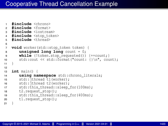 Cooperative Thread Cancellation Example
1 #include <chrono>
2 #include <format>
3 #include <iostream>
4 #include <stop_token>
5 #include <thread>
6
7 void worker(std::stop_token token) {
8 unsigned long long count = 0;
9 while (!token.stop_requested()) {++count;}
10 std::cout << std::format("count: {}n", count);
11 }
12
13 int main() {
14 using namespace std::chrono_literals;
15 std::jthread t1(worker);
16 std::jthread t2(worker);
17 std::this_thread::sleep_for(100ms);
18 t2.request_stop();
19 std::this_thread::sleep_for(400ms);
20 t1.request_stop();
21 }
Copyright © 2015–2021 Michael D. Adams Programming in C++ Version 2021-04-01 1423
 
