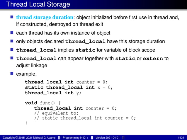 Thread Local Storage
■ thread storage duration: object initialized before first use in thread and,
if constructed, destroyed on thread exit
■ each thread has its own instance of object
■ only objects declared thread_local have this storage duration
■ thread_local implies static for variable of block scope
■ thread_local can appear together with static or extern to
adjust linkage
■ example:
thread_local int counter = 0;
static thread_local int x = 0;
thread_local int y;
void func() {
thread_local int counter = 0;
// equivalent to:
// static thread_local int counter = 0;
}
Copyright © 2015–2021 Michael D. Adams Programming in C++ Version 2021-04-01 1424
 