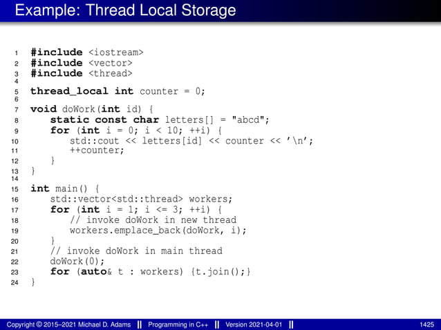 Example: Thread Local Storage
1 #include <iostream>
2 #include <vector>
3 #include <thread>
4
5 thread_local int counter = 0;
6
7 void doWork(int id) {
8 static const char letters[] = "abcd";
9 for (int i = 0; i < 10; ++i) {
10 std::cout << letters[id] << counter << ’n’;
11 ++counter;
12 }
13 }
14
15 int main() {
16 std::vector<std::thread> workers;
17 for (int i = 1; i <= 3; ++i) {
18 // invoke doWork in new thread
19 workers.emplace_back(doWork, i);
20 }
21 // invoke doWork in main thread
22 doWork(0);
23 for (auto& t : workers) {t.join();}
24 }
Copyright © 2015–2021 Michael D. Adams Programming in C++ Version 2021-04-01 1425
 