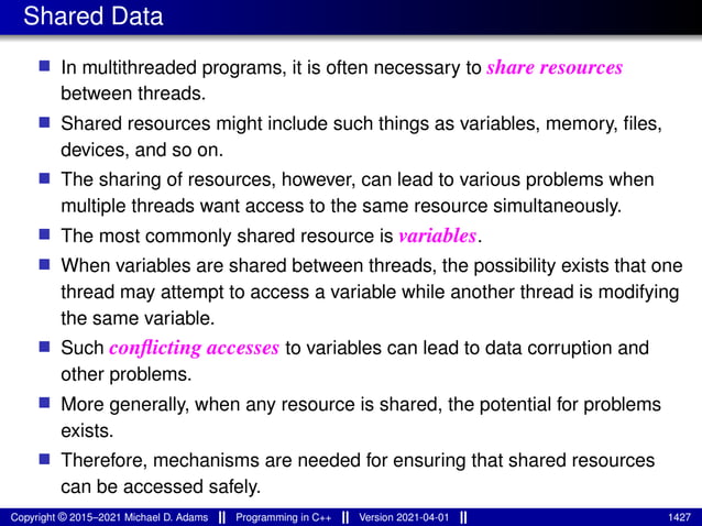 Shared Data
■ In multithreaded programs, it is often necessary to share resources
between threads.
■ Shared resources might include such things as variables, memory, files,
devices, and so on.
■ The sharing of resources, however, can lead to various problems when
multiple threads want access to the same resource simultaneously.
■ The most commonly shared resource is variables.
■ When variables are shared between threads, the possibility exists that one
thread may attempt to access a variable while another thread is modifying
the same variable.
■ Such conflicting accesses to variables can lead to data corruption and
other problems.
■ More generally, when any resource is shared, the potential for problems
exists.
■ Therefore, mechanisms are needed for ensuring that shared resources
can be accessed safely.
Copyright © 2015–2021 Michael D. Adams Programming in C++ Version 2021-04-01 1427
 