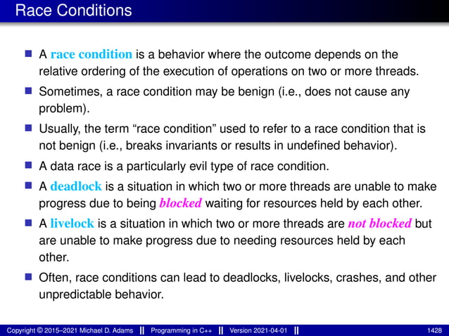 Race Conditions
■ A race condition is a behavior where the outcome depends on the
relative ordering of the execution of operations on two or more threads.
■ Sometimes, a race condition may be benign (i.e., does not cause any
problem).
■ Usually, the term “race condition” used to refer to a race condition that is
not benign (i.e., breaks invariants or results in undefined behavior).
■ A data race is a particularly evil type of race condition.
■ A deadlock is a situation in which two or more threads are unable to make
progress due to being blocked waiting for resources held by each other.
■ A livelock is a situation in which two or more threads are not blocked but
are unable to make progress due to needing resources held by each
other.
■ Often, race conditions can lead to deadlocks, livelocks, crashes, and other
unpredictable behavior.
Copyright © 2015–2021 Michael D. Adams Programming in C++ Version 2021-04-01 1428
 