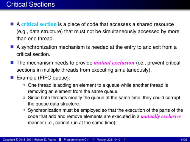 Critical Sections
■ A critical section is a piece of code that accesses a shared resource
(e.g., data structure) that must not be simultaneously accessed by more
than one thread.
■ A synchronization mechanism is needed at the entry to and exit from a
critical section.
■ The mechanism needs to provide mutual exclusion (i.e., prevent critical
sections in multiple threads from executing simultaneously).
■ Example (FIFO queue):
2 One thread is adding an element to a queue while another thread is
removing an element from the same queue.
2 Since both threads modify the queue at the same time, they could corrupt
the queue data structure.
2 Synchronization must be employed so that the execution of the parts of the
code that add and remove elements are executed in a mutually exclusive
manner (i.e., cannot run at the same time).
Copyright © 2015–2021 Michael D. Adams Programming in C++ Version 2021-04-01 1429
 