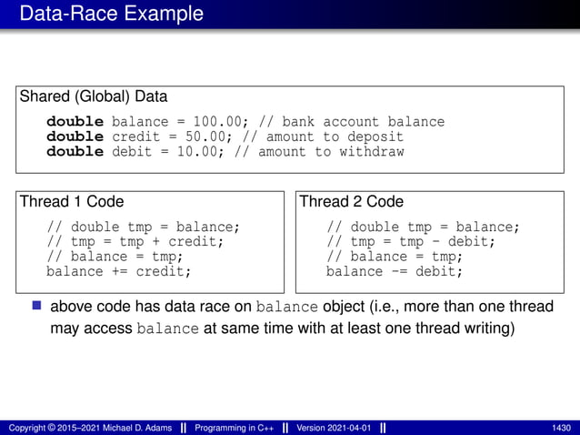 Data-Race Example
Shared (Global) Data
double balance = 100.00; // bank account balance
double credit = 50.00; // amount to deposit
double debit = 10.00; // amount to withdraw
Thread 1 Code
// double tmp = balance;
// tmp = tmp + credit;
// balance = tmp;
balance += credit;
Thread 2 Code
// double tmp = balance;
// tmp = tmp - debit;
// balance = tmp;
balance -= debit;
■ above code has data race on balance object (i.e., more than one thread
may access balance at same time with at least one thread writing)
Copyright © 2015–2021 Michael D. Adams Programming in C++ Version 2021-04-01 1430
 