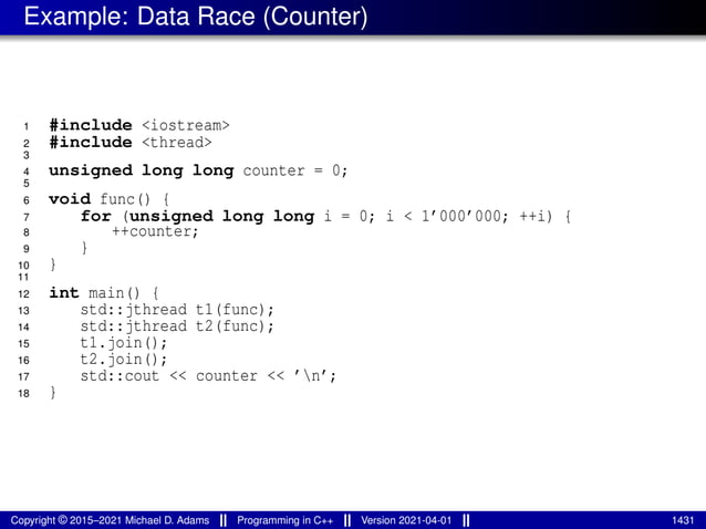 Example: Data Race (Counter)
1 #include <iostream>
2 #include <thread>
3
4 unsigned long long counter = 0;
5
6 void func() {
7 for (unsigned long long i = 0; i < 1’000’000; ++i) {
8 ++counter;
9 }
10 }
11
12 int main() {
13 std::jthread t1(func);
14 std::jthread t2(func);
15 t1.join();
16 t2.join();
17 std::cout << counter << ’n’;
18 }
Copyright © 2015–2021 Michael D. Adams Programming in C++ Version 2021-04-01 1431
 