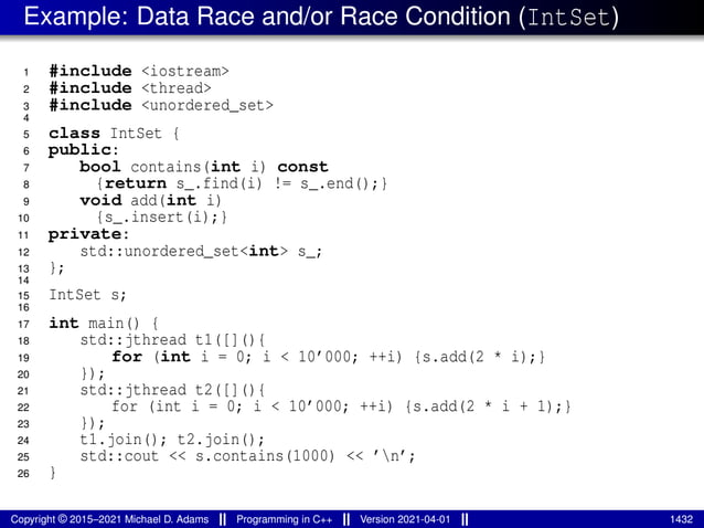 Example: Data Race and/or Race Condition (IntSet)
1 #include <iostream>
2 #include <thread>
3 #include <unordered_set>
4
5 class IntSet {
6 public:
7 bool contains(int i) const
8 {return s_.find(i) != s_.end();}
9 void add(int i)
10 {s_.insert(i);}
11 private:
12 std::unordered_set<int> s_;
13 };
14
15 IntSet s;
16
17 int main() {
18 std::jthread t1([](){
19 for (int i = 0; i < 10’000; ++i) {s.add(2 * i);}
20 });
21 std::jthread t2([](){
22 for (int i = 0; i < 10’000; ++i) {s.add(2 * i + 1);}
23 });
24 t1.join(); t2.join();
25 std::cout << s.contains(1000) << ’n’;
26 }
Copyright © 2015–2021 Michael D. Adams Programming in C++ Version 2021-04-01 1432
 