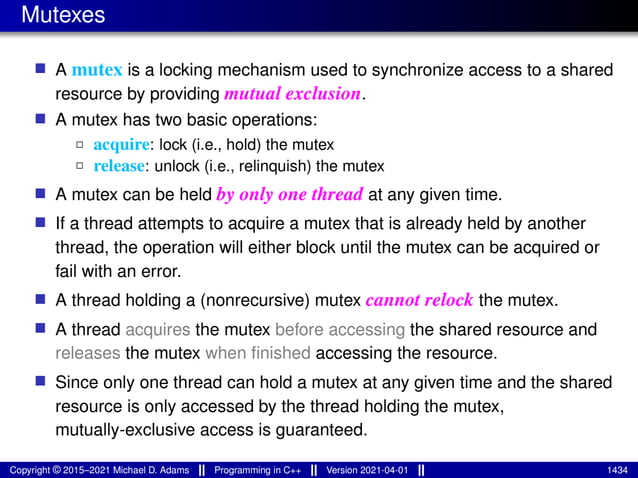 Mutexes
■ A mutex is a locking mechanism used to synchronize access to a shared
resource by providing mutual exclusion.
■ A mutex has two basic operations:
2 acquire: lock (i.e., hold) the mutex
2 release: unlock (i.e., relinquish) the mutex
■ A mutex can be held by only one thread at any given time.
■ If a thread attempts to acquire a mutex that is already held by another
thread, the operation will either block until the mutex can be acquired or
fail with an error.
■ A thread holding a (nonrecursive) mutex cannot relock the mutex.
■ A thread acquires the mutex before accessing the shared resource and
releases the mutex when finished accessing the resource.
■ Since only one thread can hold a mutex at any given time and the shared
resource is only accessed by the thread holding the mutex,
mutually-exclusive access is guaranteed.
Copyright © 2015–2021 Michael D. Adams Programming in C++ Version 2021-04-01 1434
 