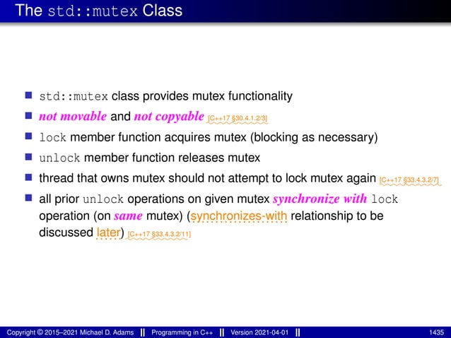 The std::mutex Class
■ std::mutex class provides mutex functionality
■ not movable and not copyable⁓⁓⁓⁓⁓⁓⁓⁓⁓⁓
[C++17 §30.4.1.2/3]
■ lock member function acquires mutex (blocking as necessary)
■ unlock member function releases mutex
■ thread that owns mutex should not attempt to lock mutex again ⁓⁓⁓⁓⁓⁓⁓⁓⁓⁓
[C++17 §33.4.3.2/7]
■ all prior unlock operations on given mutex synchronize with lock
operation (on same mutex) (.....................
synchronizes-with relationship to be
discussed......
later)⁓⁓⁓⁓⁓⁓⁓⁓⁓⁓
[C++17 §33.4.3.2/11]
Copyright © 2015–2021 Michael D. Adams Programming in C++ Version 2021-04-01 1435
 