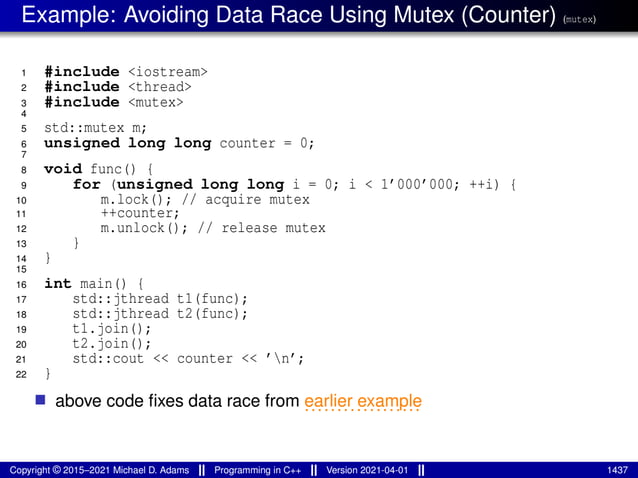 Example: Avoiding Data Race Using Mutex (Counter) (mutex)
1 #include <iostream>
2 #include <thread>
3 #include <mutex>
4
5 std::mutex m;
6 unsigned long long counter = 0;
7
8 void func() {
9 for (unsigned long long i = 0; i < 1’000’000; ++i) {
10 m.lock(); // acquire mutex
11 ++counter;
12 m.unlock(); // release mutex
13 }
14 }
15
16 int main() {
17 std::jthread t1(func);
18 std::jthread t2(func);
19 t1.join();
20 t2.join();
21 std::cout << counter << ’n’;
22 }
■ above code fixes data race from ..................
earlier example
Copyright © 2015–2021 Michael D. Adams Programming in C++ Version 2021-04-01 1437
 
