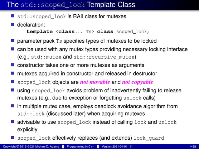 The std::scoped_lock Template Class
■ std::scoped_lock is RAII class for mutexes
■ declaration:
template <class... Ts> class scoped_lock;
■ parameter pack Ts specifies types of mutexes to be locked
■ can be used with any mutex types providing necessary locking interface
(e.g., std::mutex and std::recursive_mutex)
■ constructor takes one or more mutexes as arguments
■ mutexes acquired in constructor and released in destructor
■ scoped_lock objects are not movable and not copyable
■ using scoped_lock avoids problem of inadvertently failing to release
mutexes (e.g., due to exception or forgetting unlock calls)
■ in multiple mutex case, employs deadlock avoidance algorithm from
std::lock (discussed later) when acquiring mutexes
■ advisable to use scoped_lock instead of calling lock and unlock
explicitly
■ scoped_lock effectively replaces (and extends) lock_guard
Copyright © 2015–2021 Michael D. Adams Programming in C++ Version 2021-04-01 1438
 