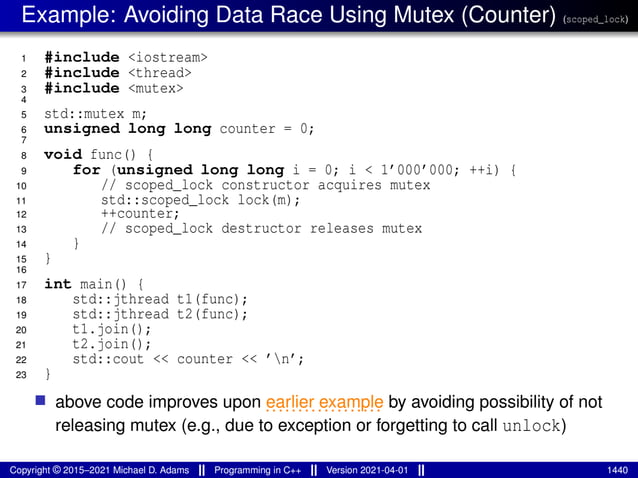 Example: Avoiding Data Race Using Mutex (Counter) (scoped_lock)
1 #include <iostream>
2 #include <thread>
3 #include <mutex>
4
5 std::mutex m;
6 unsigned long long counter = 0;
7
8 void func() {
9 for (unsigned long long i = 0; i < 1’000’000; ++i) {
10 // scoped_lock constructor acquires mutex
11 std::scoped_lock lock(m);
12 ++counter;
13 // scoped_lock destructor releases mutex
14 }
15 }
16
17 int main() {
18 std::jthread t1(func);
19 std::jthread t2(func);
20 t1.join();
21 t2.join();
22 std::cout << counter << ’n’;
23 }
■ above code improves upon ..................
earlier example by avoiding possibility of not
releasing mutex (e.g., due to exception or forgetting to call unlock)
Copyright © 2015–2021 Michael D. Adams Programming in C++ Version 2021-04-01 1440
 