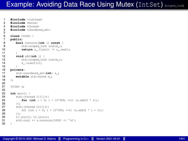 Example: Avoiding Data Race Using Mutex (IntSet) (scoped_lock)
1 #include <iostream>
2 #include <mutex>
3 #include <thread>
4 #include <unordered_set>
5
6 class IntSet {
7 public:
8 bool contains(int i) const {
9 std::scoped_lock lock(m_);
10 return s_.find(i) != s_.end();
11 }
12 void add(int i) {
13 std::scoped_lock lock(m_);
14 s_.insert(i);
15 }
16 private:
17 std::unordered_set<int> s_;
18 mutable std::mutex m_;
19 };
20
21 IntSet s;
22
23 int main() {
24 std::jthread t1([](){
25 for (int i = 0; i < 10’000; ++i) {s.add(2 * i);}
26 });
27 std::jthread t2([](){
28 for (int i = 0; i < 10’000; ++i) {s.add(2 * i + 1);}
29 });
30 t1.join(); t2.join();
31 std::cout << s.contains(1000) << ’n’;
32 }
Copyright © 2015–2021 Michael D. Adams Programming in C++ Version 2021-04-01 1441
 