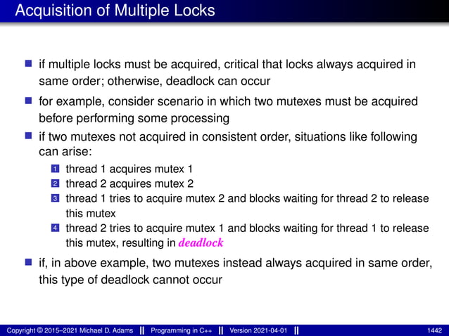 Acquisition of Multiple Locks
■ if multiple locks must be acquired, critical that locks always acquired in
same order; otherwise, deadlock can occur
■ for example, consider scenario in which two mutexes must be acquired
before performing some processing
■ if two mutexes not acquired in consistent order, situations like following
can arise:
1 thread 1 acquires mutex 1
2 thread 2 acquires mutex 2
3 thread 1 tries to acquire mutex 2 and blocks waiting for thread 2 to release
this mutex
4 thread 2 tries to acquire mutex 1 and blocks waiting for thread 1 to release
this mutex, resulting in deadlock
■ if, in above example, two mutexes instead always acquired in same order,
this type of deadlock cannot occur
Copyright © 2015–2021 Michael D. Adams Programming in C++ Version 2021-04-01 1442
 