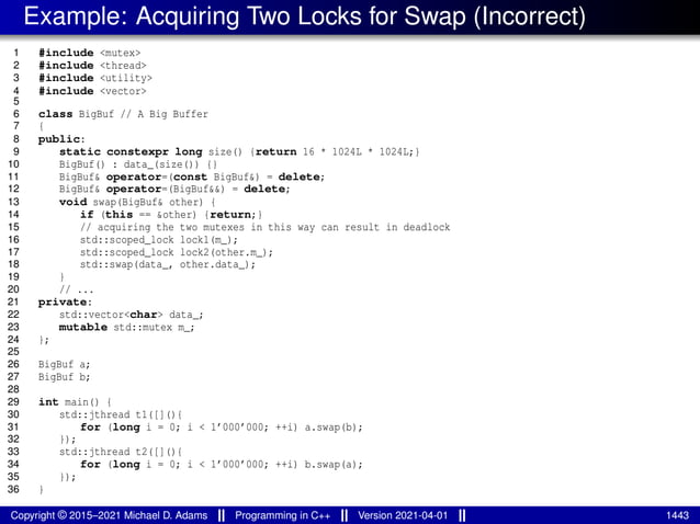 Example: Acquiring Two Locks for Swap (Incorrect)
1 #include <mutex>
2 #include <thread>
3 #include <utility>
4 #include <vector>
5
6 class BigBuf // A Big Buffer
7 {
8 public:
9 static constexpr long size() {return 16 * 1024L * 1024L;}
10 BigBuf() : data_(size()) {}
11 BigBuf& operator=(const BigBuf&) = delete;
12 BigBuf& operator=(BigBuf&&) = delete;
13 void swap(BigBuf& other) {
14 if (this == &other) {return;}
15 // acquiring the two mutexes in this way can result in deadlock
16 std::scoped_lock lock1(m_);
17 std::scoped_lock lock2(other.m_);
18 std::swap(data_, other.data_);
19 }
20 // ...
21 private:
22 std::vector<char> data_;
23 mutable std::mutex m_;
24 };
25
26 BigBuf a;
27 BigBuf b;
28
29 int main() {
30 std::jthread t1([](){
31 for (long i = 0; i < 1’000’000; ++i) a.swap(b);
32 });
33 std::jthread t2([](){
34 for (long i = 0; i < 1’000’000; ++i) b.swap(a);
35 });
36 }
Copyright © 2015–2021 Michael D. Adams Programming in C++ Version 2021-04-01 1443
 