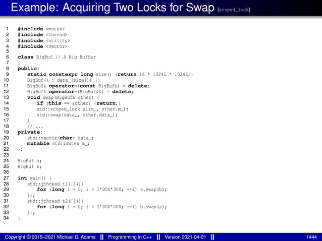 Example: Acquiring Two Locks for Swap [scoped_lock]
1 #include <mutex>
2 #include <thread>
3 #include <utility>
4 #include <vector>
5
6 class BigBuf // A Big Buffer
7 {
8 public:
9 static constexpr long size() {return 16 * 1024L * 1024L;}
10 BigBuf() : data_(size()) {}
11 BigBuf& operator=(const BigBuf&) = delete;
12 BigBuf& operator=(BigBuf&&) = delete;
13 void swap(BigBuf& other) {
14 if (this == &other) {return;}
15 std::scoped_lock sl(m_, other.m_);
16 std::swap(data_, other.data_);
17 }
18 // ...
19 private:
20 std::vector<char> data_;
21 mutable std::mutex m_;
22 };
23
24 BigBuf a;
25 BigBuf b;
26
27 int main() {
28 std::jthread t1([](){
29 for (long i = 0; i < 1’000’000; ++i) a.swap(b);
30 });
31 std::jthread t2([](){
32 for (long i = 0; i < 1’000’000; ++i) b.swap(a);
33 });
34 }
Copyright © 2015–2021 Michael D. Adams Programming in C++ Version 2021-04-01 1444
 