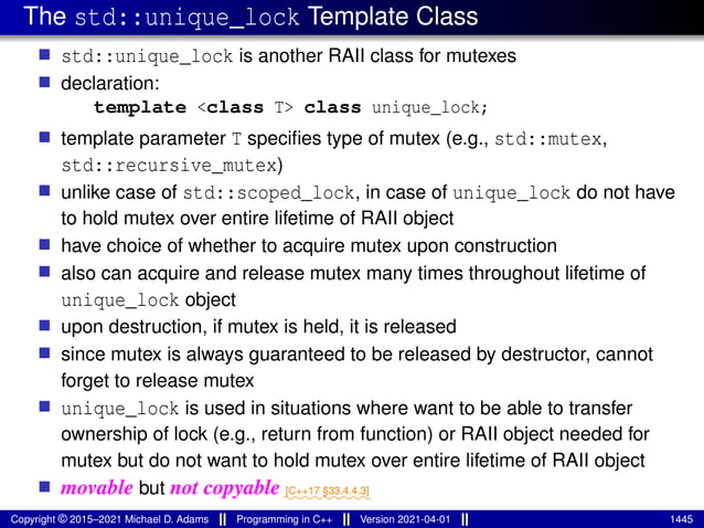 The std::unique_lock Template Class
■ std::unique_lock is another RAII class for mutexes
■ declaration:
template <class T> class unique_lock;
■ template parameter T specifies type of mutex (e.g., std::mutex,
std::recursive_mutex)
■ unlike case of std::scoped_lock, in case of unique_lock do not have
to hold mutex over entire lifetime of RAII object
■ have choice of whether to acquire mutex upon construction
■ also can acquire and release mutex many times throughout lifetime of
unique_lock object
■ upon destruction, if mutex is held, it is released
■ since mutex is always guaranteed to be released by destructor, cannot
forget to release mutex
■ unique_lock is used in situations where want to be able to transfer
ownership of lock (e.g., return from function) or RAII object needed for
mutex but do not want to hold mutex over entire lifetime of RAII object
■ movable but not copyable⁓⁓⁓⁓⁓⁓⁓⁓⁓
[C++17 §33.4.4.3]
Copyright © 2015–2021 Michael D. Adams Programming in C++ Version 2021-04-01 1445
 