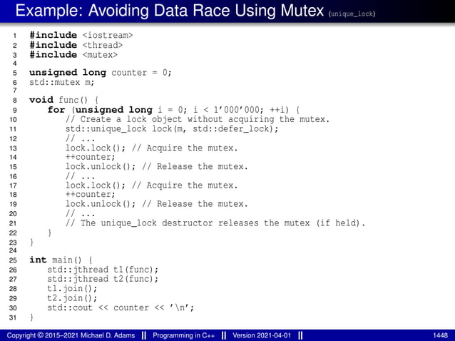Example: Avoiding Data Race Using Mutex (unique_lock)
1 #include <iostream>
2 #include <thread>
3 #include <mutex>
4
5 unsigned long counter = 0;
6 std::mutex m;
7
8 void func() {
9 for (unsigned long i = 0; i < 1’000’000; ++i) {
10 // Create a lock object without acquiring the mutex.
11 std::unique_lock lock(m, std::defer_lock);
12 // ...
13 lock.lock(); // Acquire the mutex.
14 ++counter;
15 lock.unlock(); // Release the mutex.
16 // ...
17 lock.lock(); // Acquire the mutex.
18 ++counter;
19 lock.unlock(); // Release the mutex.
20 // ...
21 // The unique_lock destructor releases the mutex (if held).
22 }
23 }
24
25 int main() {
26 std::jthread t1(func);
27 std::jthread t2(func);
28 t1.join();
29 t2.join();
30 std::cout << counter << ’n’;
31 }
Copyright © 2015–2021 Michael D. Adams Programming in C++ Version 2021-04-01 1448
 