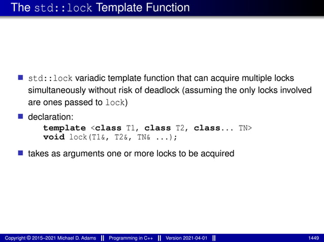 The std::lock Template Function
■ std::lock variadic template function that can acquire multiple locks
simultaneously without risk of deadlock (assuming the only locks involved
are ones passed to lock)
■ declaration:
template <class T1, class T2, class... TN>
void lock(T1&, T2&, TN& ...);
■ takes as arguments one or more locks to be acquired
Copyright © 2015–2021 Michael D. Adams Programming in C++ Version 2021-04-01 1449
 