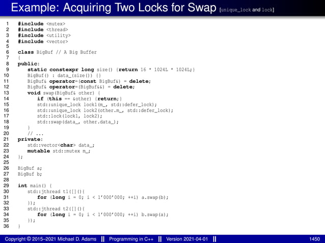 Example: Acquiring Two Locks for Swap [unique_lock and lock]
1 #include <mutex>
2 #include <thread>
3 #include <utility>
4 #include <vector>
5
6 class BigBuf // A Big Buffer
7 {
8 public:
9 static constexpr long size() {return 16 * 1024L * 1024L;}
10 BigBuf() : data_(size()) {}
11 BigBuf& operator=(const BigBuf&) = delete;
12 BigBuf& operator=(BigBuf&&) = delete;
13 void swap(BigBuf& other) {
14 if (this == &other) {return;}
15 std::unique_lock lock1(m_, std::defer_lock);
16 std::unique_lock lock2(other.m_, std::defer_lock);
17 std::lock(lock1, lock2);
18 std::swap(data_, other.data_);
19 }
20 // ...
21 private:
22 std::vector<char> data_;
23 mutable std::mutex m_;
24 };
25
26 BigBuf a;
27 BigBuf b;
28
29 int main() {
30 std::jthread t1([](){
31 for (long i = 0; i < 1’000’000; ++i) a.swap(b);
32 });
33 std::jthread t2([](){
34 for (long i = 0; i < 1’000’000; ++i) b.swap(a);
35 });
36 }
Copyright © 2015–2021 Michael D. Adams Programming in C++ Version 2021-04-01 1450
 