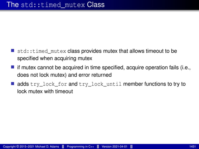 The std::timed_mutex Class
■ std::timed_mutex class provides mutex that allows timeout to be
specified when acquiring mutex
■ if mutex cannot be acquired in time specified, acquire operation fails (i.e.,
does not lock mutex) and error returned
■ adds try_lock_for and try_lock_until member functions to try to
lock mutex with timeout
Copyright © 2015–2021 Michael D. Adams Programming in C++ Version 2021-04-01 1451
 