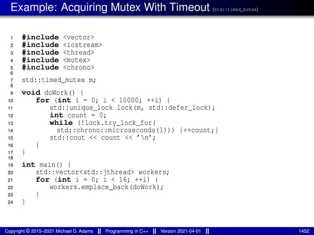 Example: Acquiring Mutex With Timeout (std::timed_mutex)
1 #include <vector>
2 #include <iostream>
3 #include <thread>
4 #include <mutex>
5 #include <chrono>
6
7 std::timed_mutex m;
8
9 void doWork() {
10 for (int i = 0; i < 10000; ++i) {
11 std::unique_lock lock(m, std::defer_lock);
12 int count = 0;
13 while (!lock.try_lock_for(
14 std::chrono::microseconds(1))) {++count;}
15 std::cout << count << ’n’;
16 }
17 }
18
19 int main() {
20 std::vector<std::jthread> workers;
21 for (int i = 0; i < 16; ++i) {
22 workers.emplace_back(doWork);
23 }
24 }
Copyright © 2015–2021 Michael D. Adams Programming in C++ Version 2021-04-01 1452
 