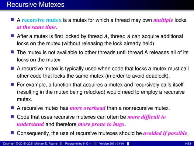 Recursive Mutexes
■ A recursive mutex is a mutex for which a thread may own multiple locks
at the same time.
■ After a mutex is first locked by thread A, thread A can acquire additional
locks on the mutex (without releasing the lock already held).
■ The mutex is not available to other threads until thread A releases all of its
locks on the mutex.
■ A recursive mutex is typically used when code that locks a mutex must call
other code that locks the same mutex (in order to avoid deadlock).
■ For example, a function that acquires a mutex and recursively calls itself
(resulting in the mutex being relocked) would need to employ a recursive
mutex.
■ A recursive mutex has more overhead than a nonrecursive mutex.
■ Code that uses recursive mutexes can often be more difficult to
understand and therefore more prone to bugs.
■ Consequently, the use of recursive mutexes should be avoided if possible.
Copyright © 2015–2021 Michael D. Adams Programming in C++ Version 2021-04-01 1453
 