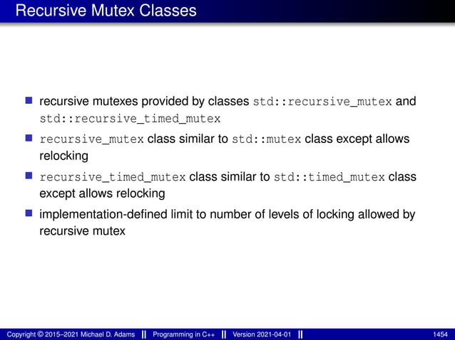 Recursive Mutex Classes
■ recursive mutexes provided by classes std::recursive_mutex and
std::recursive_timed_mutex
■ recursive_mutex class similar to std::mutex class except allows
relocking
■ recursive_timed_mutex class similar to std::timed_mutex class
except allows relocking
■ implementation-defined limit to number of levels of locking allowed by
recursive mutex
Copyright © 2015–2021 Michael D. Adams Programming in C++ Version 2021-04-01 1454
 