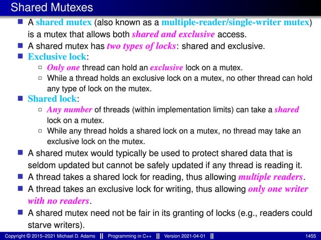 Shared Mutexes
■ A shared mutex (also known as a multiple-reader/single-writer mutex)
is a mutex that allows both shared and exclusive access.
■ A shared mutex has two types of locks: shared and exclusive.
■ Exclusive lock:
2 Only one thread can hold an exclusive lock on a mutex.
2 While a thread holds an exclusive lock on a mutex, no other thread can hold
any type of lock on the mutex.
■ Shared lock:
2 Any number of threads (within implementation limits) can take a shared
lock on a mutex.
2 While any thread holds a shared lock on a mutex, no thread may take an
exclusive lock on the mutex.
■ A shared mutex would typically be used to protect shared data that is
seldom updated but cannot be safely updated if any thread is reading it.
■ A thread takes a shared lock for reading, thus allowing multiple readers.
■ A thread takes an exclusive lock for writing, thus allowing only one writer
with no readers.
■ A shared mutex need not be fair in its granting of locks (e.g., readers could
starve writers).
Copyright © 2015–2021 Michael D. Adams Programming in C++ Version 2021-04-01 1455
 