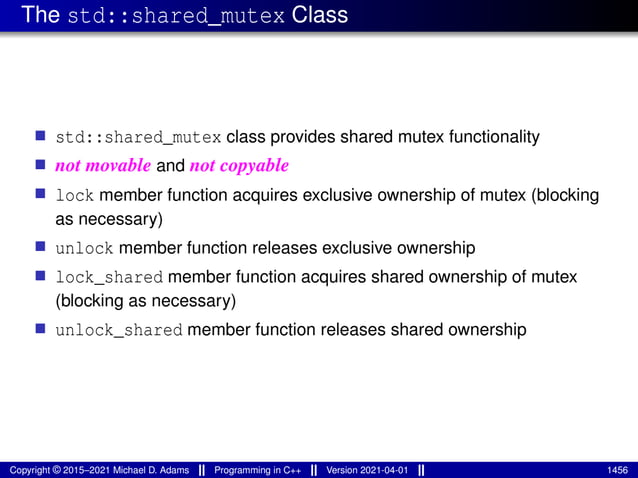 The std::shared_mutex Class
■ std::shared_mutex class provides shared mutex functionality
■ not movable and not copyable
■ lock member function acquires exclusive ownership of mutex (blocking
as necessary)
■ unlock member function releases exclusive ownership
■ lock_shared member function acquires shared ownership of mutex
(blocking as necessary)
■ unlock_shared member function releases shared ownership
Copyright © 2015–2021 Michael D. Adams Programming in C++ Version 2021-04-01 1456
 