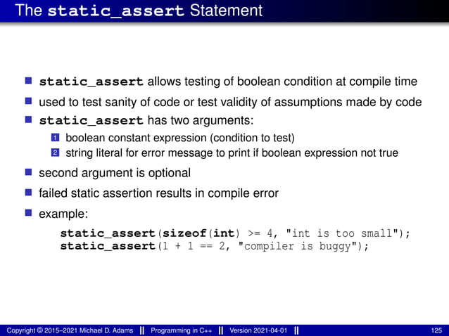 The static_assert Statement
■ static_assert allows testing of boolean condition at compile time
■ used to test sanity of code or test validity of assumptions made by code
■ static_assert has two arguments:
1 boolean constant expression (condition to test)
2 string literal for error message to print if boolean expression not true
■ second argument is optional
■ failed static assertion results in compile error
■ example:
static_assert(sizeof(int) >= 4, "int is too small");
static_assert(1 + 1 == 2, "compiler is buggy");
Copyright © 2015–2021 Michael D. Adams Programming in C++ Version 2021-04-01 125
 