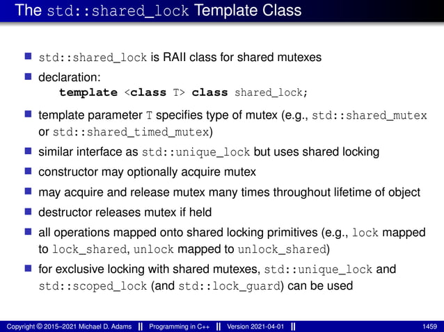 The std::shared_lock Template Class
■ std::shared_lock is RAII class for shared mutexes
■ declaration:
template <class T> class shared_lock;
■ template parameter T specifies type of mutex (e.g., std::shared_mutex
or std::shared_timed_mutex)
■ similar interface as std::unique_lock but uses shared locking
■ constructor may optionally acquire mutex
■ may acquire and release mutex many times throughout lifetime of object
■ destructor releases mutex if held
■ all operations mapped onto shared locking primitives (e.g., lock mapped
to lock_shared, unlock mapped to unlock_shared)
■ for exclusive locking with shared mutexes, std::unique_lock and
std::scoped_lock (and std::lock_guard) can be used
Copyright © 2015–2021 Michael D. Adams Programming in C++ Version 2021-04-01 1459
 