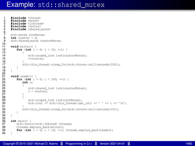 Example: std::shared_mutex
1 #include <thread>
2 #include <mutex>
3 #include <iostream>
4 #include <vector>
5 #include <shared_mutex>
6
7 std::mutex coutMutex;
8 int counter = 0;
9 std::shared_mutex counterMutex;
10
11 void writer() {
12 for (int i = 0; i < 10; ++i) {
13 {
14 std::scoped_lock lock(counterMutex);
15 ++counter;
16 }
17 std::this_thread::sleep_for(std::chrono::milliseconds(100));
18 }
19 }
20
21 void reader() {
22 for (int i = 0; i < 100; ++i) {
23 int c;
24 {
25 std::shared_lock lock(counterMutex);
26 c = counter;
27 }
28 {
29 std::scoped_lock lock(coutMutex);
30 std::cout << std::this_thread::get_id() << ’ ’ << c << ’n’;
31 }
32 std::this_thread::sleep_for(std::chrono::milliseconds(10));
33 }
34 }
35
36 int main() {
37 std::vector<std::jthread> threads;
38 threads.emplace_back(writer);
39 for (int i = 0; i < 16; ++i) threads.emplace_back(reader);
40 }
Copyright © 2015–2021 Michael D. Adams Programming in C++ Version 2021-04-01 1460
 