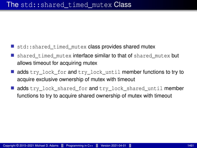 The std::shared_timed_mutex Class
■ std::shared_timed_mutex class provides shared mutex
■ shared_timed_mutex interface similar to that of shared_mutex but
allows timeout for acquiring mutex
■ adds try_lock_for and try_lock_until member functions to try to
acquire exclusive ownership of mutex with timeout
■ adds try_lock_shared_for and try_lock_shared_until member
functions to try to acquire shared ownership of mutex with timeout
Copyright © 2015–2021 Michael D. Adams Programming in C++ Version 2021-04-01 1461
 