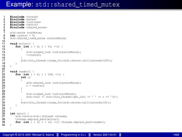 Example: std::shared_timed_mutex
1 #include <thread>
2 #include <mutex>
3 #include <iostream>
4 #include <vector>
5 #include <shared_mutex>
6
7 std::mutex coutMutex;
8 int counter = 0;
9 std::shared_timed_mutex counterMutex;
10
11 void writer() {
12 for (int i = 0; i < 10; ++i) {
13 {
14 std::scoped_lock lock(counterMutex);
15 ++counter;
16 }
17 std::this_thread::sleep_for(std::chrono::milliseconds(100));
18 }
19 }
20
21 void reader() {
22 for (int i = 0; i < 100; ++i) {
23 int c;
24 {
25 std::shared_lock lock(counterMutex);
26 c = counter;
27 }
28 {
29 std::scoped_lock lock(coutMutex);
30 std::cout << std::this_thread::get_id() << ’ ’ << c << ’n’;
31 }
32 std::this_thread::sleep_for(std::chrono::milliseconds(10));
33 }
34 }
35
36 int main() {
37 std::vector<std::jthread> threads;
38 threads.emplace_back(writer);
39 for (int i = 0; i < 16; ++i) threads.emplace_back(reader);
40 }
Copyright © 2015–2021 Michael D. Adams Programming in C++ Version 2021-04-01 1462
 