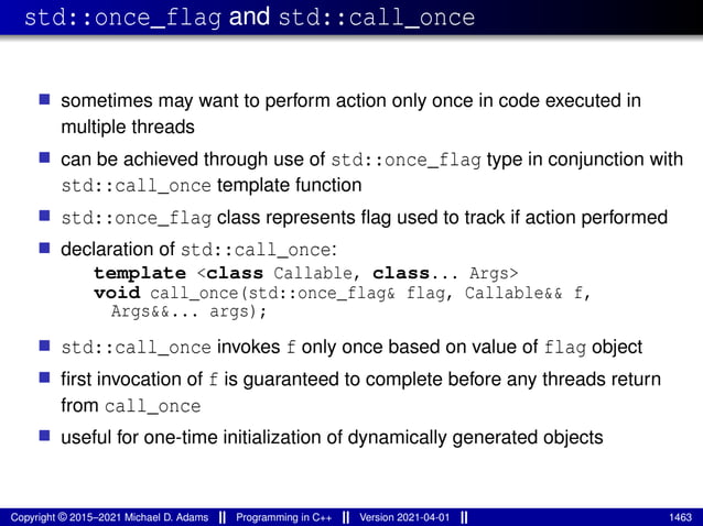 std::once_flag and std::call_once
■ sometimes may want to perform action only once in code executed in
multiple threads
■ can be achieved through use of std::once_flag type in conjunction with
std::call_once template function
■ std::once_flag class represents flag used to track if action performed
■ declaration of std::call_once:
template <class Callable, class... Args>
void call_once(std::once_flag& flag, Callable&& f,
Args&&... args);
■ std::call_once invokes f only once based on value of flag object
■ first invocation of f is guaranteed to complete before any threads return
from call_once
■ useful for one-time initialization of dynamically generated objects
Copyright © 2015–2021 Michael D. Adams Programming in C++ Version 2021-04-01 1463
 