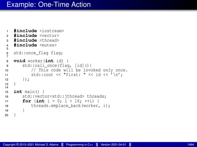 Example: One-Time Action
1 #include <iostream>
2 #include <vector>
3 #include <thread>
4 #include <mutex>
5
6 std::once_flag flag;
7
8 void worker(int id) {
9 std::call_once(flag, [id](){
10 // This code will be invoked only once.
11 std::cout << "first: " << id << ’n’;
12 });
13 }
14
15 int main() {
16 std::vector<std::jthread> threads;
17 for (int i = 0; i < 16; ++i) {
18 threads.emplace_back(worker, i);
19 }
20 }
Copyright © 2015–2021 Michael D. Adams Programming in C++ Version 2021-04-01 1464
 