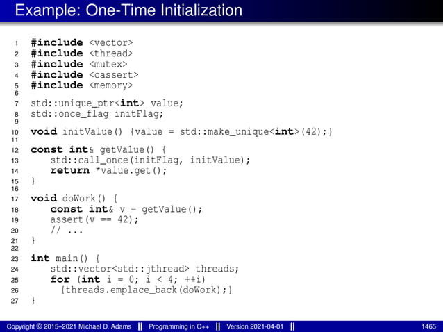 Example: One-Time Initialization
1 #include <vector>
2 #include <thread>
3 #include <mutex>
4 #include <cassert>
5 #include <memory>
6
7 std::unique_ptr<int> value;
8 std::once_flag initFlag;
9
10 void initValue() {value = std::make_unique<int>(42);}
11
12 const int& getValue() {
13 std::call_once(initFlag, initValue);
14 return *value.get();
15 }
16
17 void doWork() {
18 const int& v = getValue();
19 assert(v == 42);
20 // ...
21 }
22
23 int main() {
24 std::vector<std::jthread> threads;
25 for (int i = 0; i < 4; ++i)
26 {threads.emplace_back(doWork);}
27 }
Copyright © 2015–2021 Michael D. Adams Programming in C++ Version 2021-04-01 1465
 
