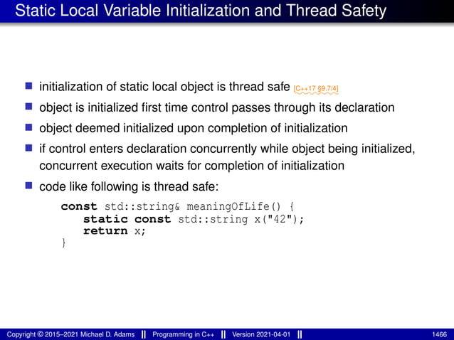 Static Local Variable Initialization and Thread Safety
■ initialization of static local object is thread safe ⁓⁓⁓⁓⁓⁓⁓
[C++17 §9.7/4]
■ object is initialized first time control passes through its declaration
■ object deemed initialized upon completion of initialization
■ if control enters declaration concurrently while object being initialized,
concurrent execution waits for completion of initialization
■ code like following is thread safe:
const std::string& meaningOfLife() {
static const std::string x("42");
return x;
}
Copyright © 2015–2021 Michael D. Adams Programming in C++ Version 2021-04-01 1466
 