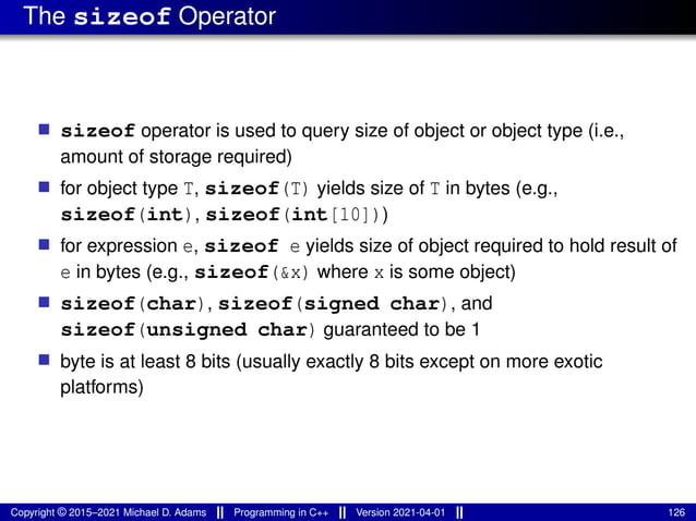 The sizeof Operator
■ sizeof operator is used to query size of object or object type (i.e.,
amount of storage required)
■ for object type T, sizeof(T) yields size of T in bytes (e.g.,
sizeof(int), sizeof(int[10]))
■ for expression e, sizeof e yields size of object required to hold result of
e in bytes (e.g., sizeof(&x) where x is some object)
■ sizeof(char), sizeof(signed char), and
sizeof(unsigned char) guaranteed to be 1
■ byte is at least 8 bits (usually exactly 8 bits except on more exotic
platforms)
Copyright © 2015–2021 Michael D. Adams Programming in C++ Version 2021-04-01 126
 