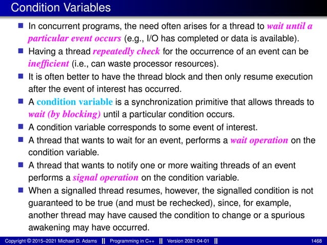 Condition Variables
■ In concurrent programs, the need often arises for a thread to wait until a
particular event occurs (e.g., I/O has completed or data is available).
■ Having a thread repeatedly check for the occurrence of an event can be
inefficient (i.e., can waste processor resources).
■ It is often better to have the thread block and then only resume execution
after the event of interest has occurred.
■ A condition variable is a synchronization primitive that allows threads to
wait (by blocking) until a particular condition occurs.
■ A condition variable corresponds to some event of interest.
■ A thread that wants to wait for an event, performs a wait operation on the
condition variable.
■ A thread that wants to notify one or more waiting threads of an event
performs a signal operation on the condition variable.
■ When a signalled thread resumes, however, the signalled condition is not
guaranteed to be true (and must be rechecked), since, for example,
another thread may have caused the condition to change or a spurious
awakening may have occurred.
Copyright © 2015–2021 Michael D. Adams Programming in C++ Version 2021-04-01 1468
 