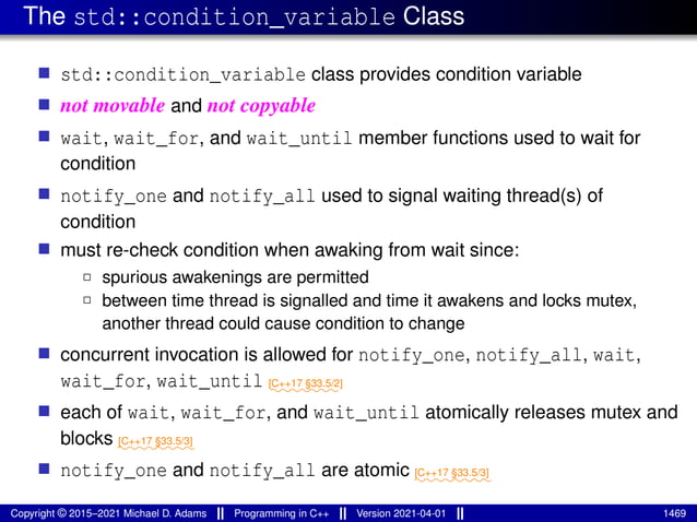 The std::condition_variable Class
■ std::condition_variable class provides condition variable
■ not movable and not copyable
■ wait, wait_for, and wait_until member functions used to wait for
condition
■ notify_one and notify_all used to signal waiting thread(s) of
condition
■ must re-check condition when awaking from wait since:
2 spurious awakenings are permitted
2 between time thread is signalled and time it awakens and locks mutex,
another thread could cause condition to change
■ concurrent invocation is allowed for notify_one, notify_all, wait,
wait_for, wait_until ⁓⁓⁓⁓⁓⁓⁓
[C++17 §33.5/2]
■ each of wait, wait_for, and wait_until atomically releases mutex and
blocks ⁓⁓⁓⁓⁓⁓⁓⁓
[C++17 §33.5/3]
■ notify_one and notify_all are atomic ⁓⁓⁓⁓⁓⁓⁓⁓
[C++17 §33.5/3]
Copyright © 2015–2021 Michael D. Adams Programming in C++ Version 2021-04-01 1469
 