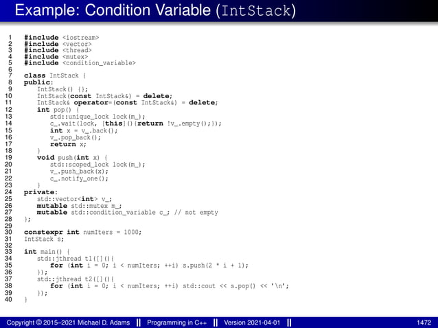Example: Condition Variable (IntStack)
1 #include <iostream>
2 #include <vector>
3 #include <thread>
4 #include <mutex>
5 #include <condition_variable>
6
7 class IntStack {
8 public:
9 IntStack() {};
10 IntStack(const IntStack&) = delete;
11 IntStack& operator=(const IntStack&) = delete;
12 int pop() {
13 std::unique_lock lock(m_);
14 c_.wait(lock, [this](){return !v_.empty();});
15 int x = v_.back();
16 v_.pop_back();
17 return x;
18 }
19 void push(int x) {
20 std::scoped_lock lock(m_);
21 v_.push_back(x);
22 c_.notify_one();
23 }
24 private:
25 std::vector<int> v_;
26 mutable std::mutex m_;
27 mutable std::condition_variable c_; // not empty
28 };
29
30 constexpr int numIters = 1000;
31 IntStack s;
32
33 int main() {
34 std::jthread t1([](){
35 for (int i = 0; i < numIters; ++i) s.push(2 * i + 1);
36 });
37 std::jthread t2([](){
38 for (int i = 0; i < numIters; ++i) std::cout << s.pop() << ’n’;
39 });
40 }
Copyright © 2015–2021 Michael D. Adams Programming in C++ Version 2021-04-01 1472
 