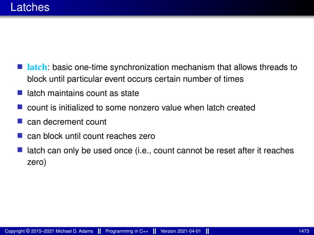 Latches
■ latch: basic one-time synchronization mechanism that allows threads to
block until particular event occurs certain number of times
■ latch maintains count as state
■ count is initialized to some nonzero value when latch created
■ can decrement count
■ can block until count reaches zero
■ latch can only be used once (i.e., count cannot be reset after it reaches
zero)
Copyright © 2015–2021 Michael D. Adams Programming in C++ Version 2021-04-01 1473
 