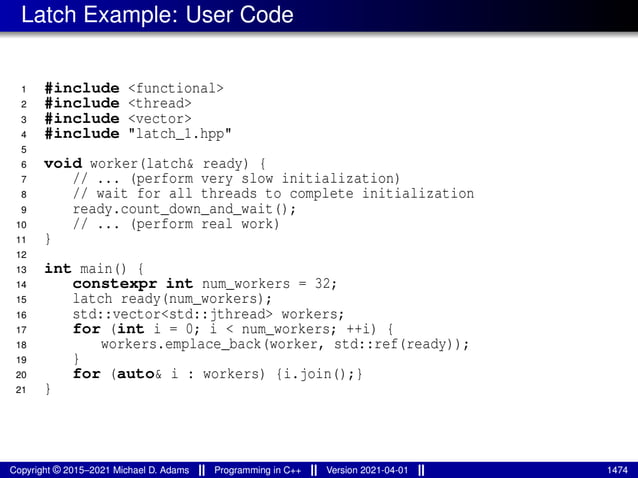 Latch Example: User Code
1 #include <functional>
2 #include <thread>
3 #include <vector>
4 #include "latch_1.hpp"
5
6 void worker(latch& ready) {
7 // ... (perform very slow initialization)
8 // wait for all threads to complete initialization
9 ready.count_down_and_wait();
10 // ... (perform real work)
11 }
12
13 int main() {
14 constexpr int num_workers = 32;
15 latch ready(num_workers);
16 std::vector<std::jthread> workers;
17 for (int i = 0; i < num_workers; ++i) {
18 workers.emplace_back(worker, std::ref(ready));
19 }
20 for (auto& i : workers) {i.join();}
21 }
Copyright © 2015–2021 Michael D. Adams Programming in C++ Version 2021-04-01 1474
 