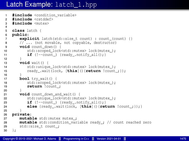 Latch Example: latch_1.hpp
1 #include <condition_variable>
2 #include <cstddef>
3 #include <mutex>
4
5 class latch {
6 public:
7 explicit latch(std::size_t count) : count_(count) {}
8 // ... (not movable, not copyable, destructor)
9 void count_down() {
10 std::scoped_lock<std::mutex> lock(mutex_);
11 if (!--count_) {ready_.notify_all();}
12 }
13 void wait() {
14 std::unique_lock<std::mutex> lock(mutex_);
15 ready_.wait(lock, [this](){return !count_;});
16 }
17 bool try_wait() {
18 std::scoped_lock<std::mutex> lock(mutex_);
19 return !count_;
20 }
21 void count_down_and_wait() {
22 std::unique_lock<std::mutex> lock(mutex_);
23 if (!--count_) {ready_.notify_all();}
24 else {ready_.wait(lock, [this](){return !count_;});}
25 }
26 private:
27 mutable std::mutex mutex_;
28 mutable std::condition_variable ready_; // count reached zero
29 std::size_t count_;
30 };
Copyright © 2015–2021 Michael D. Adams Programming in C++ Version 2021-04-01 1475
 