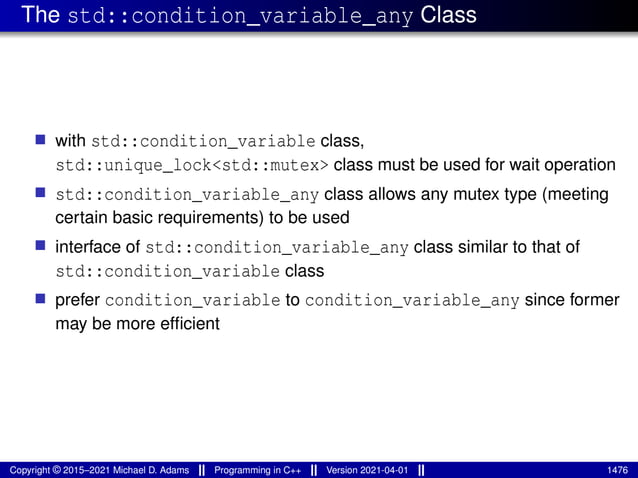 The std::condition_variable_any Class
■ with std::condition_variable class,
std::unique_lock<std::mutex> class must be used for wait operation
■ std::condition_variable_any class allows any mutex type (meeting
certain basic requirements) to be used
■ interface of std::condition_variable_any class similar to that of
std::condition_variable class
■ prefer condition_variable to condition_variable_any since former
may be more efficient
Copyright © 2015–2021 Michael D. Adams Programming in C++ Version 2021-04-01 1476
 